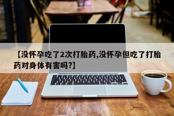 网上正品打胎药购买微信【没怀孕吃了2次打胎药,没怀孕但吃了打胎药对身体有害吗?】