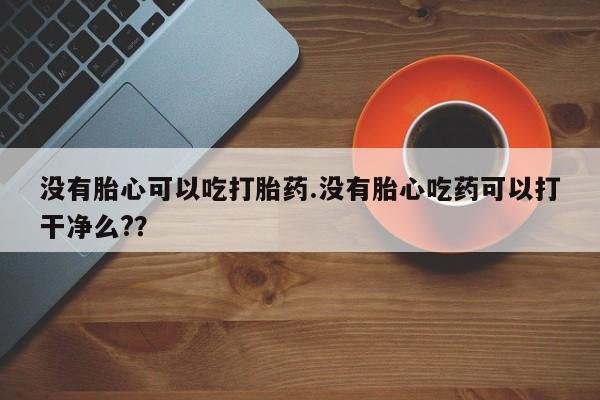 网上正品打胎药购买微信没有胎心可以吃打胎药.没有胎心吃药可以打干净么?？
