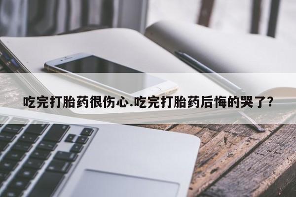 网上正品打胎药购买微信吃完打胎药很伤心.吃完打胎药后悔的哭了？