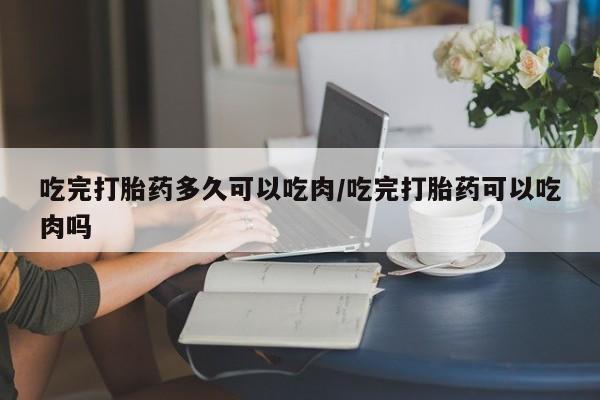 网上正品打胎药购买微信吃完打胎药多久可以吃肉/吃完打胎药可以吃肉吗