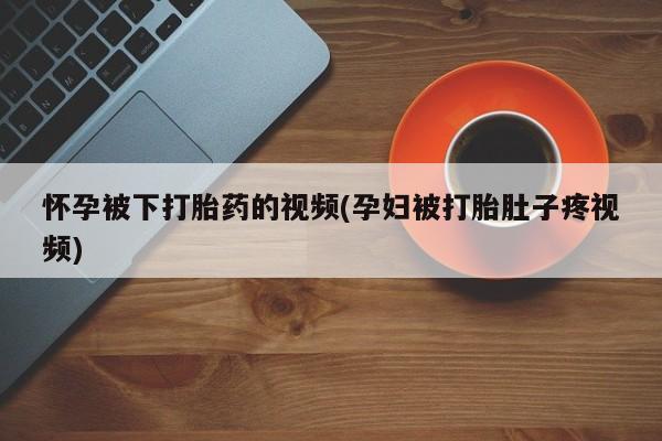 网上正品打胎药购买微信怀孕被下打胎药的视频(孕妇被打胎肚子疼视频)