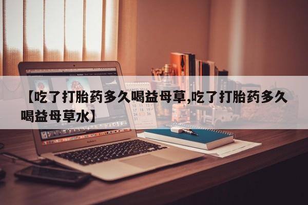 网上正品打胎药购买微信【吃了打胎药多久喝益母草,吃了打胎药多久喝益母草水】