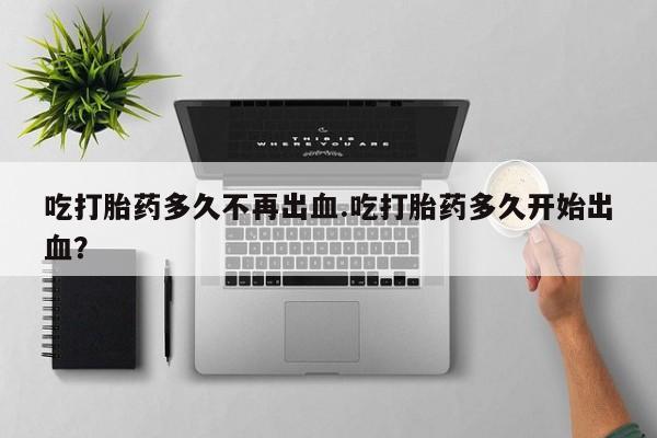 网上正品打胎药购买微信吃打胎药多久不再出血.吃打胎药多久开始出血？