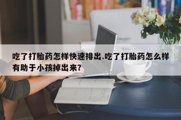 网上正品打胎药购买微信吃了打胎药怎样快速排出.吃了打胎药怎么样有助于小孩掉出来？