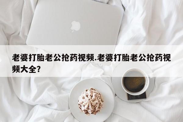 网上正品打胎药购买微信老婆打胎老公抢药视频.老婆打胎老公抢药视频大全？