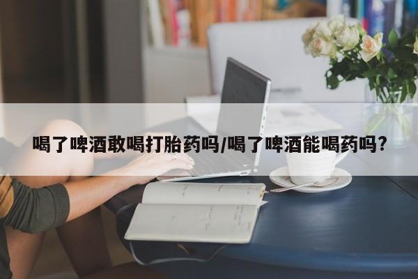网上正品打胎药购买微信喝了啤酒敢喝打胎药吗/喝了啤酒能喝药吗?