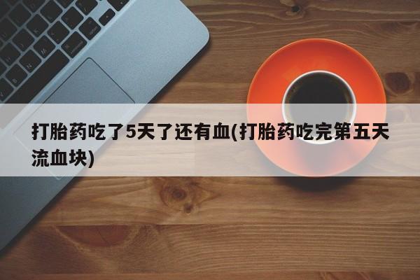 网上正品打胎药购买微信打胎药吃了5天了还有血(打胎药吃完第五天流血块)