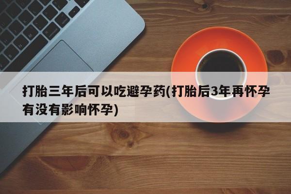 网上正品打胎药购买微信打胎三年后可以吃避孕药(打胎后3年再怀孕有没有影响怀孕)