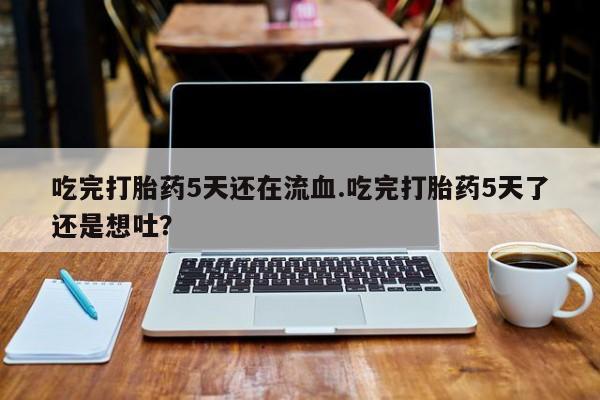网上正品打胎药购买微信吃完打胎药5天还在流血.吃完打胎药5天了还是想吐？