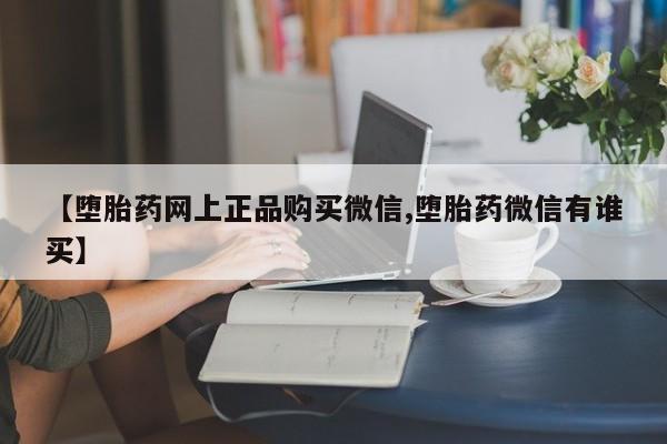 网上正品打胎药购买微信【堕胎药网上正品购买微信,堕胎药微信有谁买】