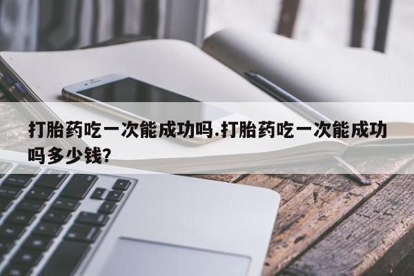 网上正品打胎药购买微信打胎药吃一次能成功吗.打胎药吃一次能成功吗多少钱？