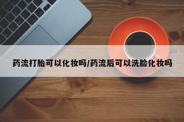 网上正品打胎药购买微信药流打胎可以化妆吗/药流后可以洗脸化妆吗