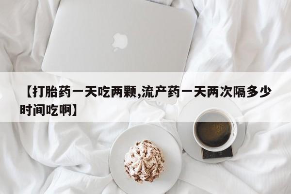 网上正品打胎药购买微信【打胎药一天吃两颗,流产药一天两次隔多少时间吃啊】