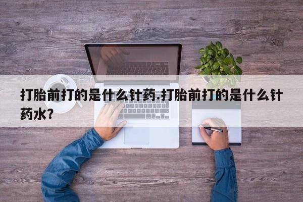 网上正品打胎药购买微信打胎前打的是什么针药.打胎前打的是什么针药水？