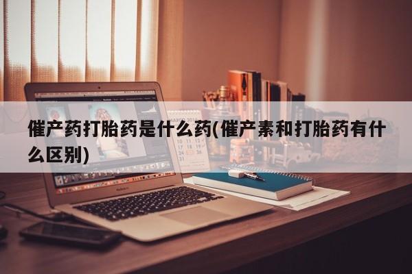 网上正品打胎药购买微信催产药打胎药是什么药(催产素和打胎药有什么区别)