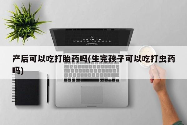 网上正品打胎药购买微信产后可以吃打胎药吗(生完孩子可以吃打虫药吗)