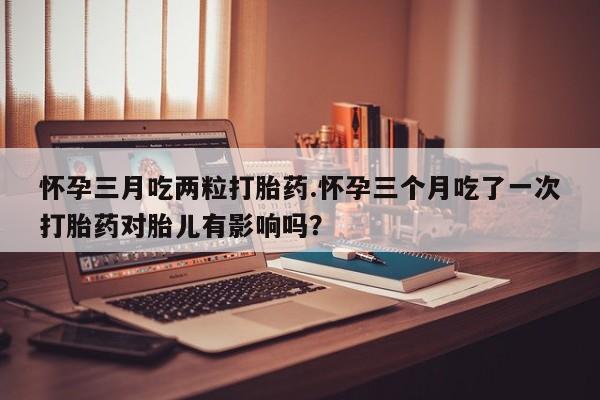 网上正品打胎药购买微信怀孕三月吃两粒打胎药.怀孕三个月吃了一次打胎药对胎儿有影响吗？