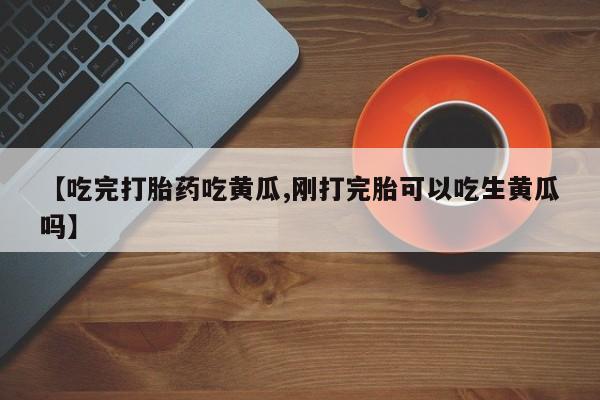 网上正品打胎药购买微信【吃完打胎药吃黄瓜,刚打完胎可以吃生黄瓜吗】