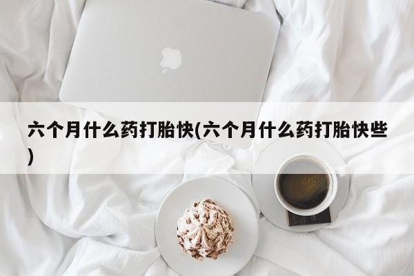 网上正品打胎药购买微信六个月什么药打胎快(六个月什么药打胎快些)