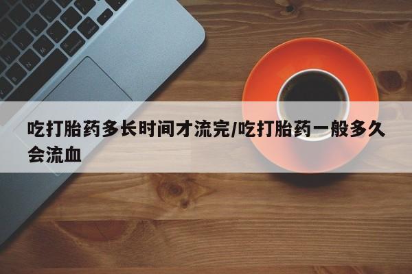 网上正品打胎药购买微信吃打胎药多长时间才流完/吃打胎药一般多久会流血
