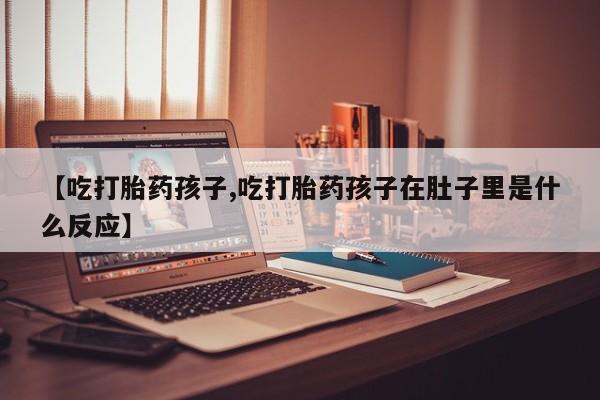 网上正品打胎药购买微信【吃打胎药孩子,吃打胎药孩子在肚子里是什么反应】