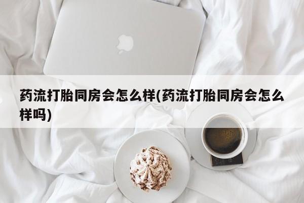网上正品打胎药购买微信药流打胎同房会怎么样(药流打胎同房会怎么样吗)