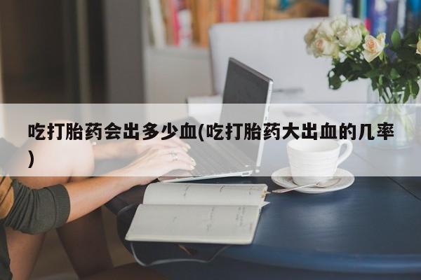 网上正品打胎药购买微信吃打胎药会出多少血(吃打胎药大出血的几率)