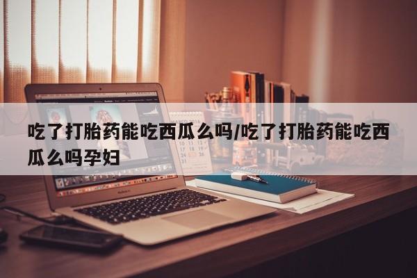 网上正品打胎药购买微信吃了打胎药能吃西瓜么吗/吃了打胎药能吃西瓜么吗孕妇