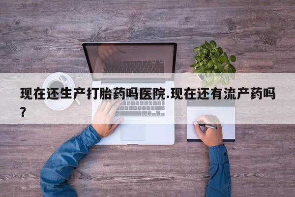 网上正品打胎药购买微信现在还生产打胎药吗医院.现在还有流产药吗？