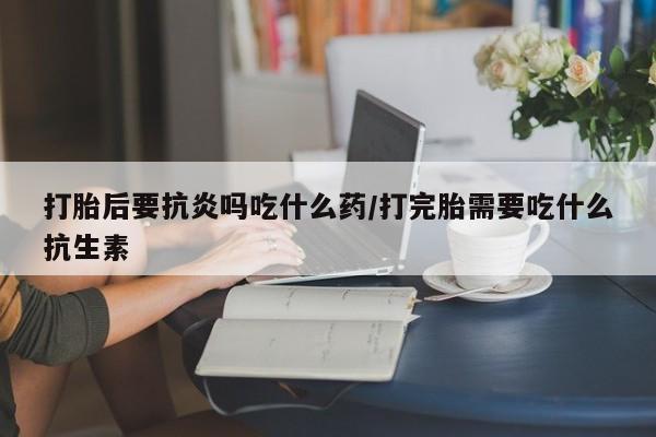 网上正品打胎药购买微信打胎后要抗炎吗吃什么药/打完胎需要吃什么抗生素