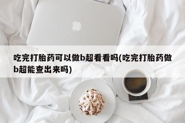 网上正品打胎药购买微信吃完打胎药可以做b超看看吗(吃完打胎药做b超能查出来吗)