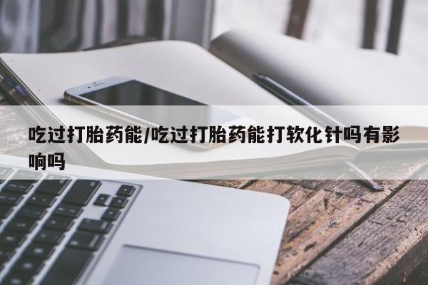 网上正品打胎药购买微信吃过打胎药能/吃过打胎药能打软化针吗有影响吗