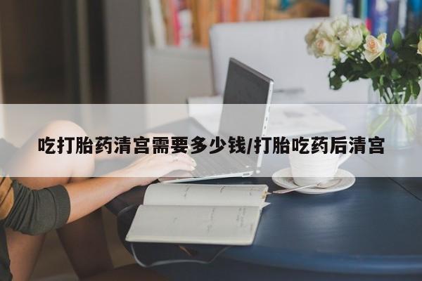网上正品打胎药购买微信吃打胎药清宫需要多少钱/打胎吃药后清宫