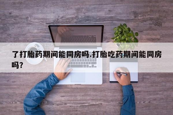 网上正品打胎药购买微信了打胎药期间能同房吗.打胎吃药期间能同房吗？