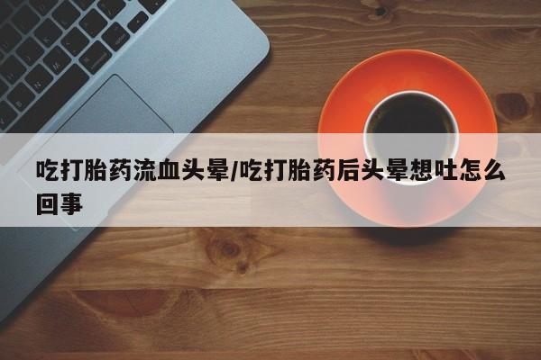 网上正品打胎药购买微信吃打胎药流血头晕/吃打胎药后头晕想吐怎么回事