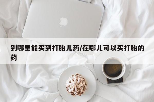 网上正品打胎药购买微信到哪里能买到打胎儿药/在哪儿可以买打胎的药