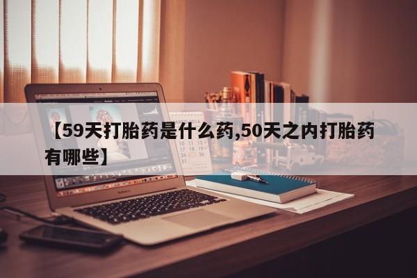 网上正品打胎药购买微信【59天打胎药是什么药,50天之内打胎药有哪些】