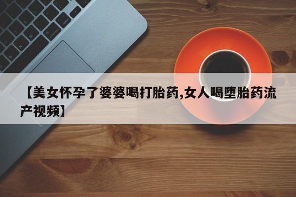 网上正品打胎药购买微信【美女怀孕了婆婆喝打胎药,女人喝堕胎药流产视频】