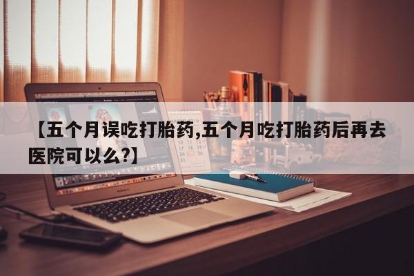 网上正品打胎药购买微信【五个月误吃打胎药,五个月吃打胎药后再去医院可以么?】