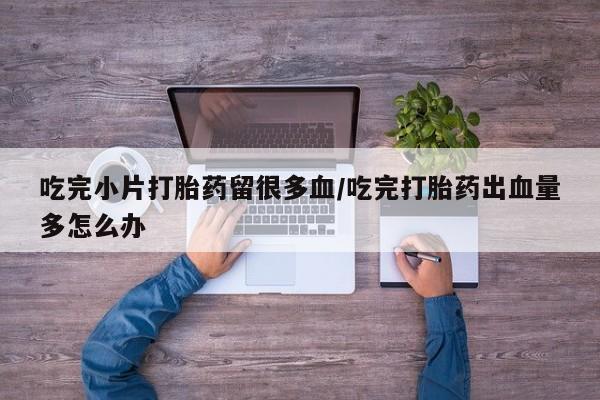 网上正品打胎药购买微信吃完小片打胎药留很多血/吃完打胎药出血量多怎么办