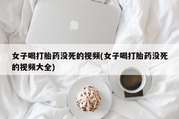 网上正品打胎药购买微信女子喝打胎药没死的视频(女子喝打胎药没死的视频大全)
