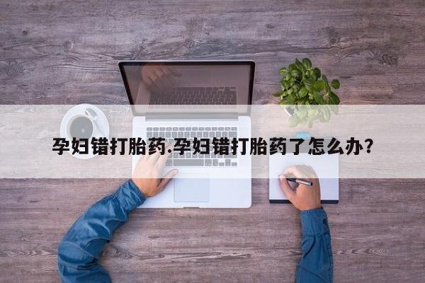 网上正品打胎药购买微信孕妇错打胎药.孕妇错打胎药了怎么办？