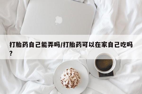 网上正品打胎药购买微信打胎药自己能弄吗/打胎药可以在家自己吃吗?