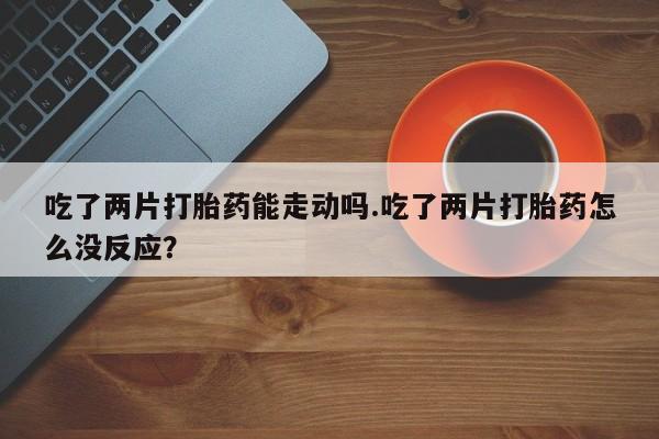 网上正品打胎药购买微信吃了两片打胎药能走动吗.吃了两片打胎药怎么没反应？