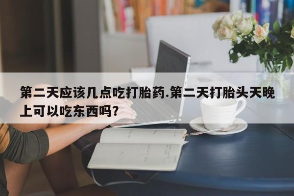 网上正品打胎药购买微信第二天应该几点吃打胎药.第二天打胎头天晚上可以吃东西吗？