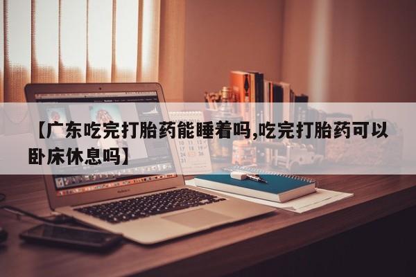 网上正品打胎药购买微信【广东吃完打胎药能睡着吗,吃完打胎药可以卧床休息吗】