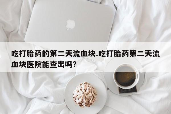 网上正品打胎药购买微信吃打胎药的第二天流血块.吃打胎药第二天流血块医院能查出吗？
