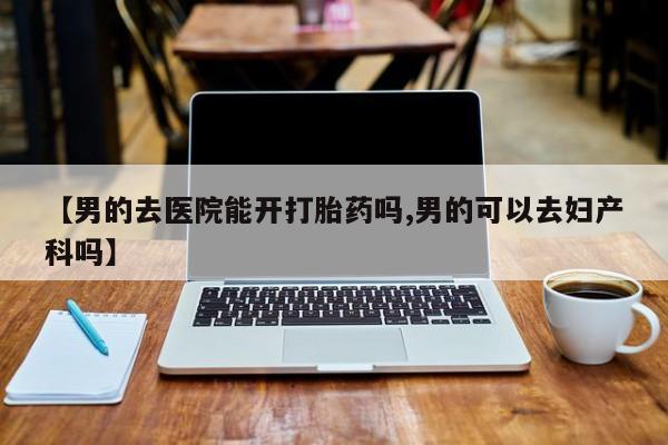 网上正品打胎药购买微信【男的去医院能开打胎药吗,男的可以去妇产科吗】