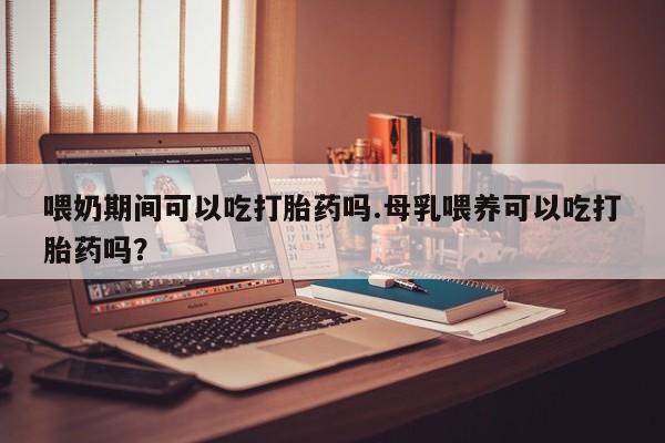 网上正品打胎药购买微信喂奶期间可以吃打胎药吗.母乳喂养可以吃打胎药吗？