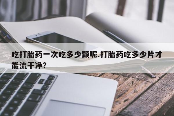 网上正品打胎药购买微信吃打胎药一次吃多少颗呢.打胎药吃多少片才能流干净？
